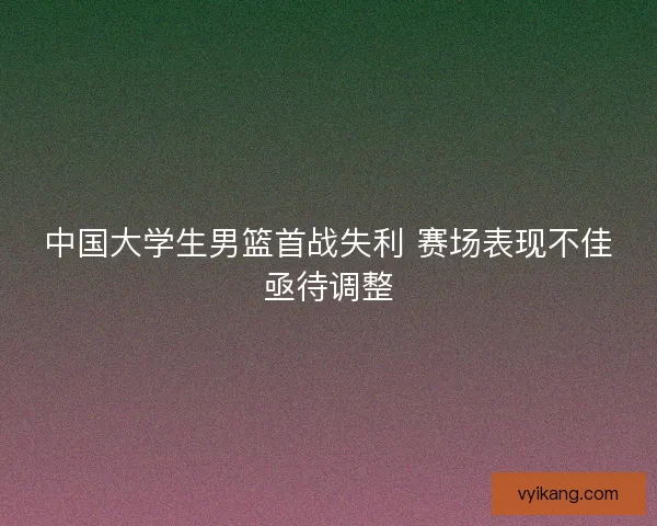 中国大学生男篮首战失利 赛场表现不佳亟待调整